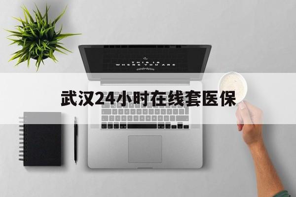 温州武汉24小时在线套医保的最新政策(2025年温州武汉24小时在线套医保微信分享)